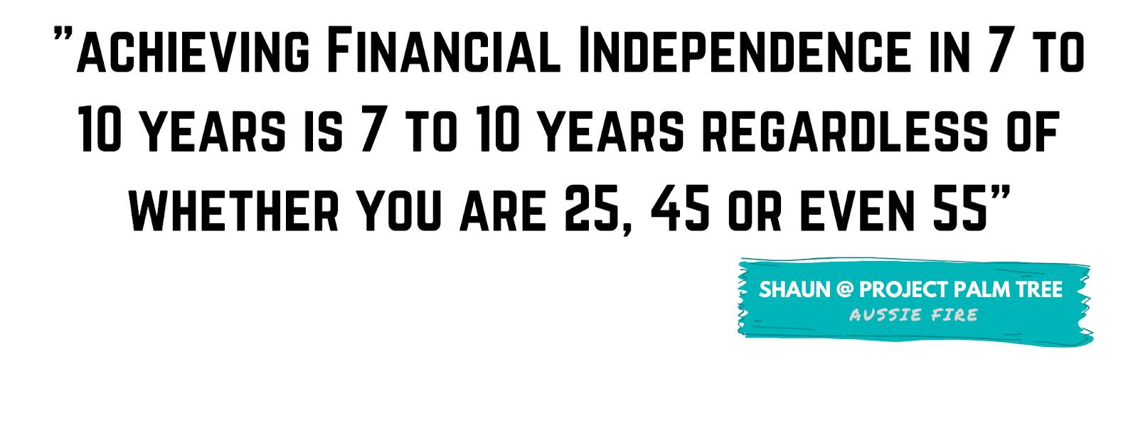 "Achieving Financial Independence in 7 to 10 years is 7 to 10 years regardless of whether you are 25, 45 or even 55." - Shaun, Project Palm Tree