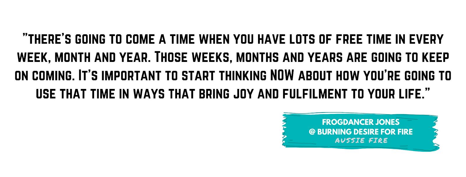 There's going to come a time when you have lots of free time in every week, month and year. Those weeks, months and years are going to keep on coming. It's important to start thinking NOW about how you're going to use that time in ways that bring joy.