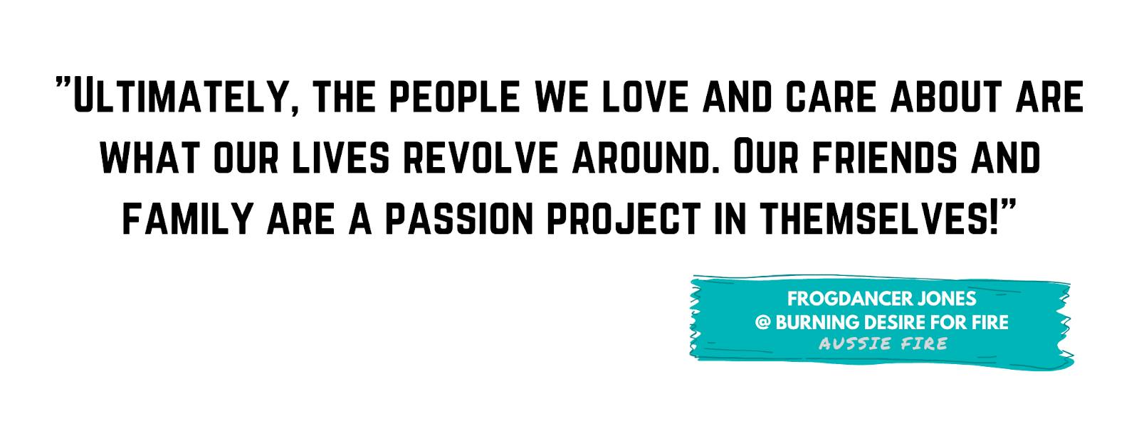 "Ultimately, the people we love and care about are what our lives revolve around. Our friends and family are a passion project in themselves!" - Frogdancer Jones, Burning Desire for Fire