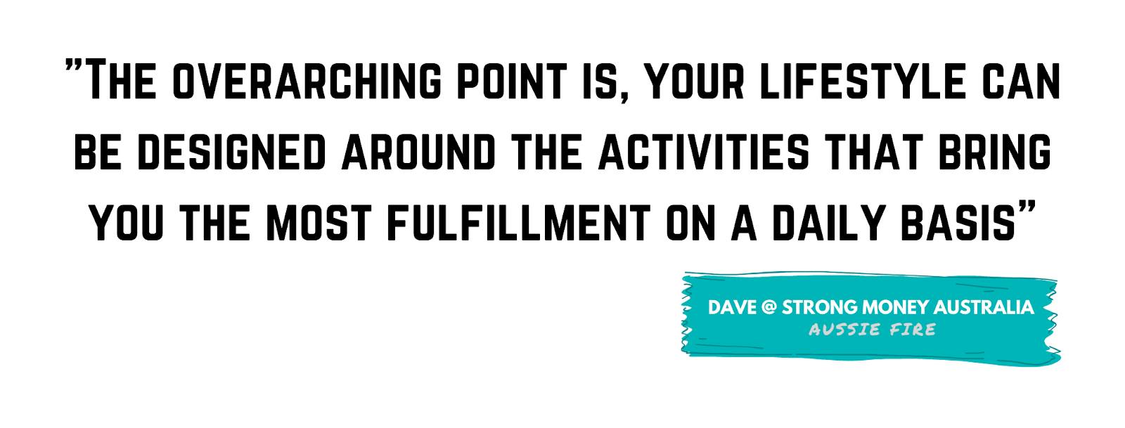 "The overarching point is, your lifestyle can be designed around the activities that bring you the most fulfillment on a daily basis." - Dave, Strong Money Australia
