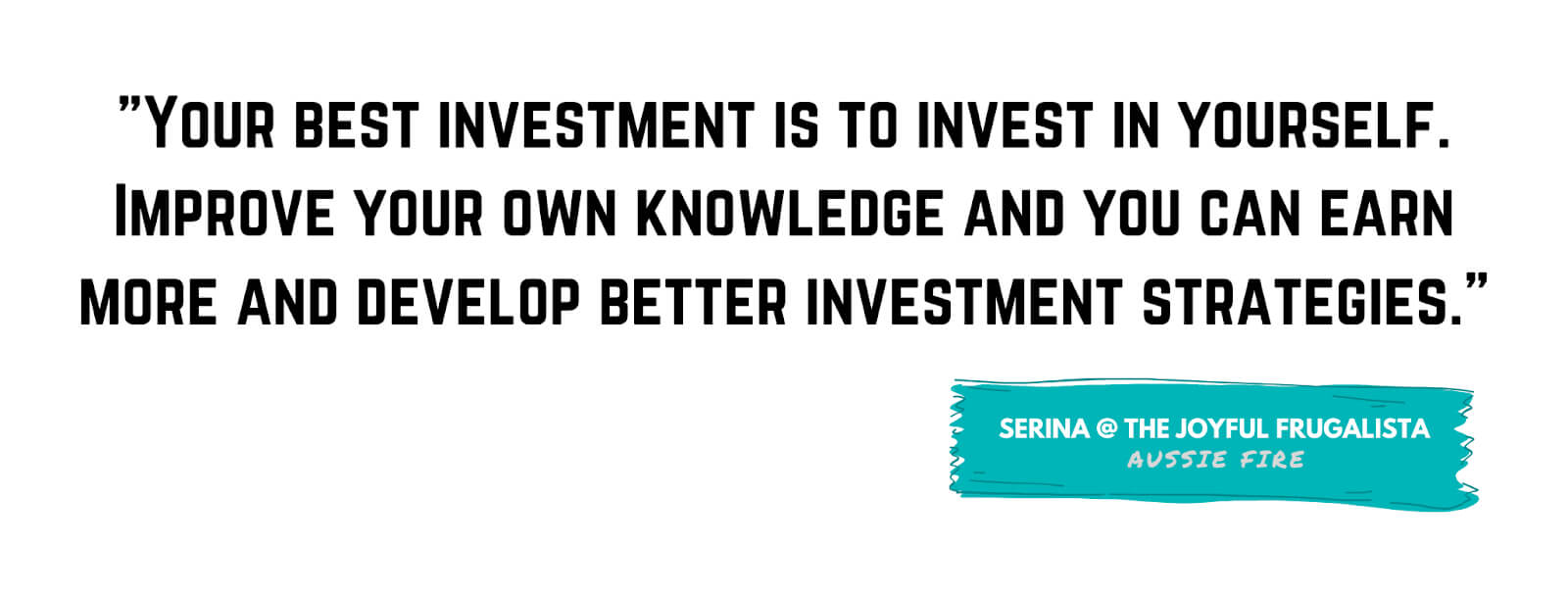 "Your best investment is to invest in yourself. Improve your own knowledge and you can earn more and develop better investment strategies." - Serina, The Joyful Frugalista