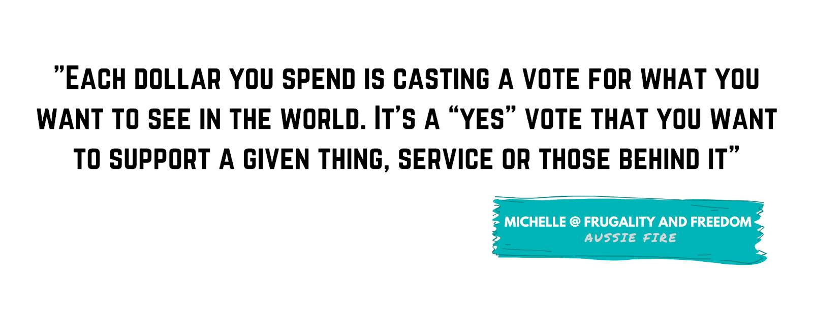 "Each dollar you spend is casting a vote for what you want to see in the world. It’s a 'yes' vote that you want to support a given thing, service or those behind it" - Michelle from Frugality and Freedom