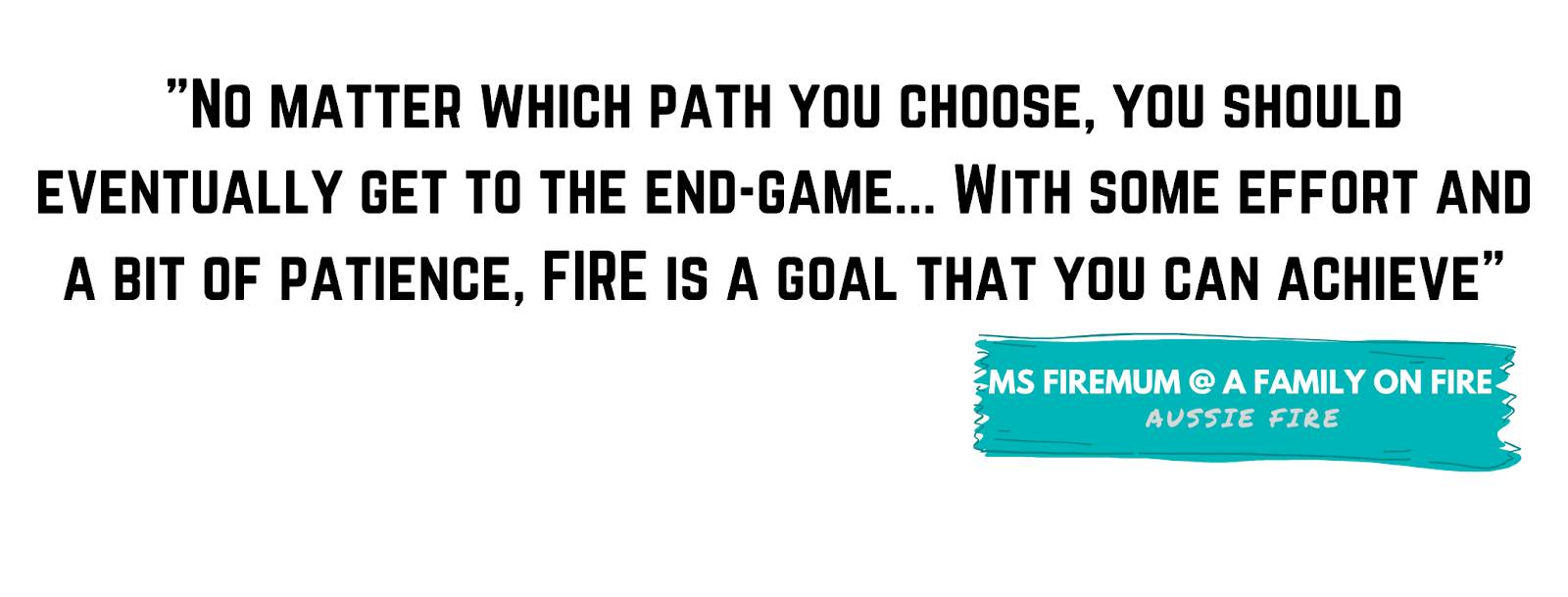 "No matter which path you choose, you should eventually get to the end-game... with some effort and a bit of patience, FIRE is a goal that you can achieve" - Ms Firemum, A Family on FIRE
