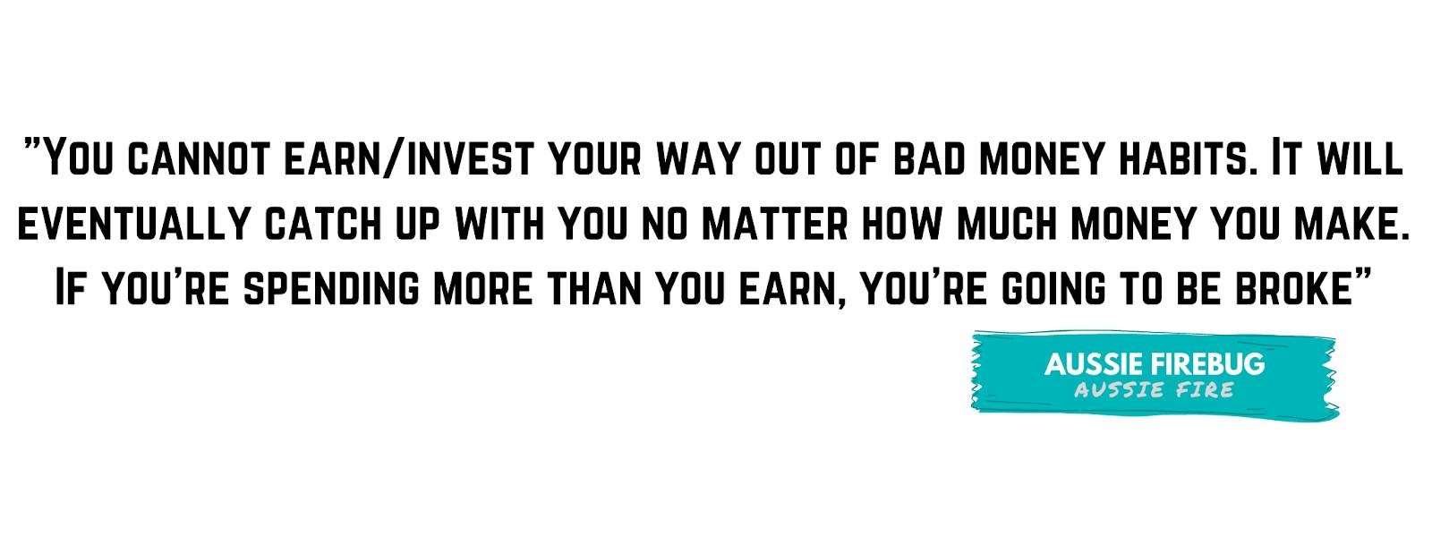 "You cannot earn/invest your way out of bad money habits. It will eventually catch up with you no matter how much money you make. If you're spending more than you earn, you're going to be broke." - by Aussie Firebug
