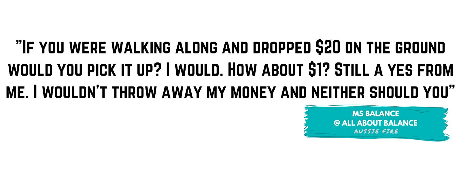 "If you were walking along and dropped $20 on the ground would you pick it up? I would. How about $1? Still a yes from me. I wouldn't throw away my money and neither should you" - Ms Balance, All About Balance