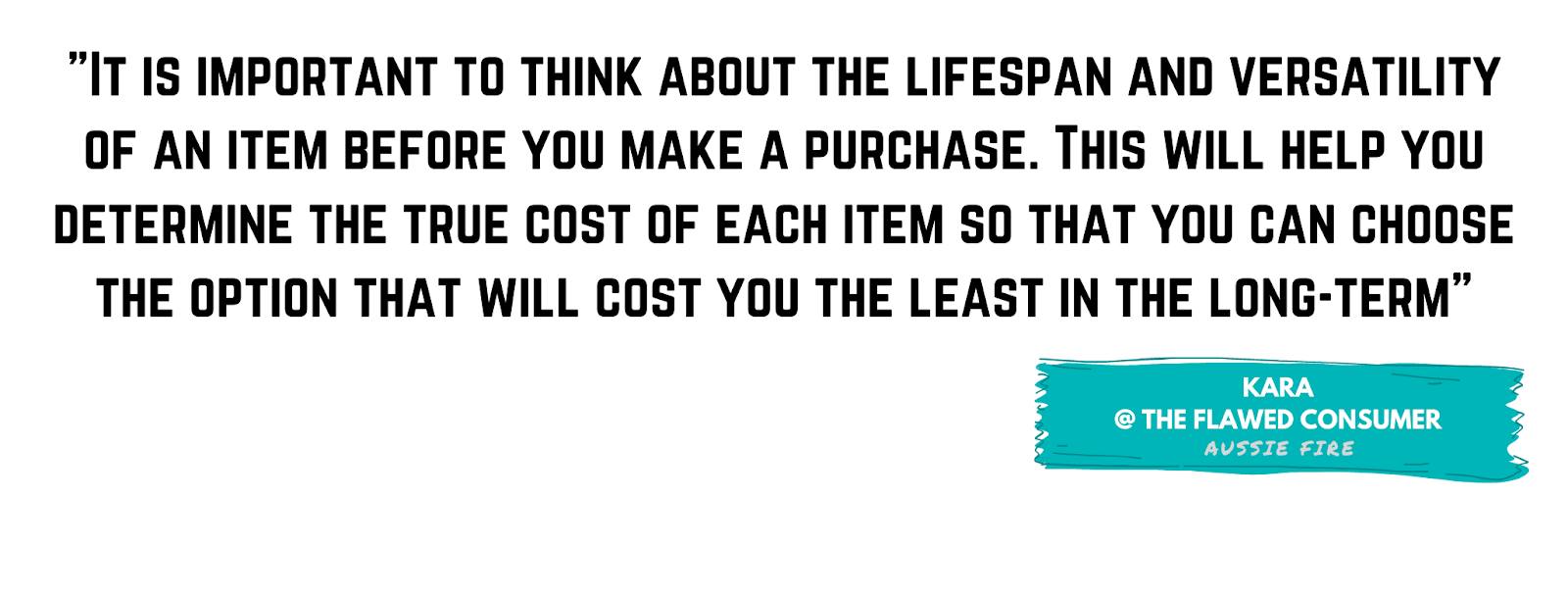 It is important to think about the lifespan and versatility of an item before you make a purchase. This will help you determine the true cost of each item so that you can choose the option that will cost you the least in the long-term. - Kara