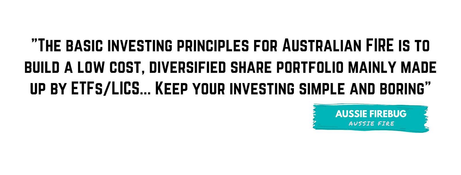 "The basic investing principles for Australian FIRE is to build a low cost, diversified share portfolio mainly made up by ETFs/LICS... Keep your investing simple and boring." - Aussie Firebug
