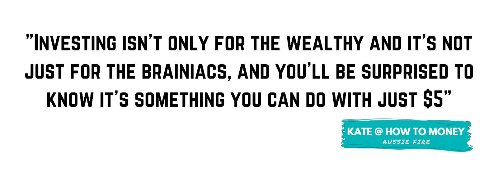 "Investing isn’t only for the wealthy and it’s not just for the brainiacs, and you’ll be surprised to know it’s something you can do with just $5." - Kate, How to Money
